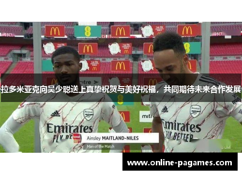 拉多米亚克向吴少聪送上真挚祝贺与美好祝福，共同期待未来合作发展