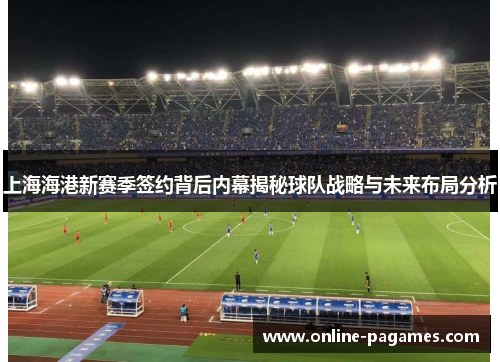 上海海港新赛季签约背后内幕揭秘球队战略与未来布局分析 上海海港新赛季签约背后内幕揭秘球队战略与未来布局分析