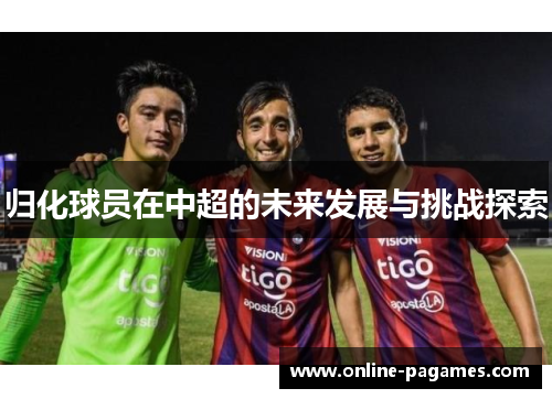 归化球员在中超的未来发展与挑战探索 归化球员在中超的未来发展与挑战探索
