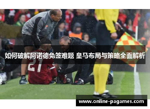 如何破解阿诺德免签难题 皇马布局与策略全面解析