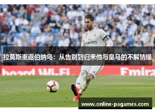 拉莫斯重返伯纳乌：从告别到归来他与皇马的不解情缘