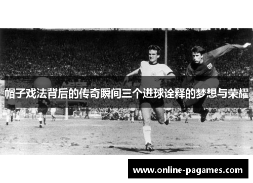 帽子戏法背后的传奇瞬间三个进球诠释的梦想与荣耀