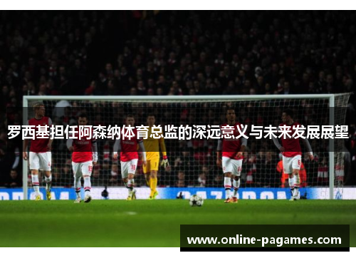 罗西基担任阿森纳体育总监的深远意义与未来发展展望