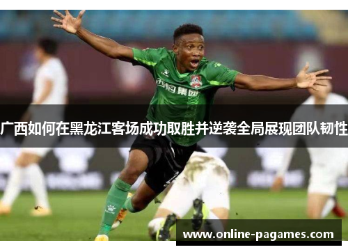 广西如何在黑龙江客场成功取胜并逆袭全局展现团队韧性