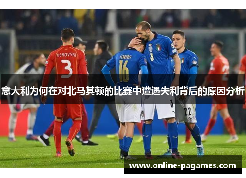 意大利为何在对北马其顿的比赛中遭遇失利背后的原因分析 意大利为何在对北马其顿的比赛中遭遇失利背后的原因分析