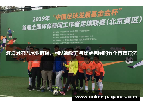 对阵阿尔巴尼亚时提升团队凝聚力与比赛氛围的五个有效方法 对阵阿尔巴尼亚时提升团队凝聚力与比赛氛围的五个有效方法