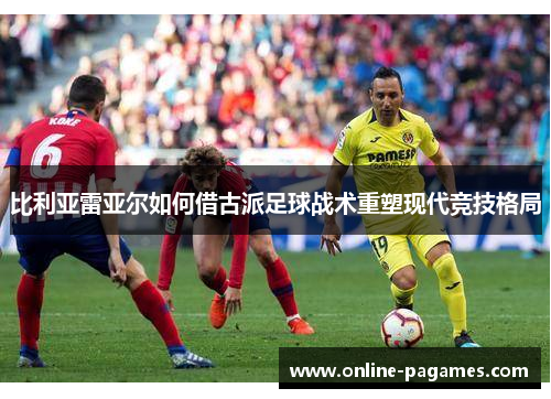 比利亚雷亚尔如何借古派足球战术重塑现代竞技格局 比利亚雷亚尔如何借古派足球战术重塑现代竞技格局
