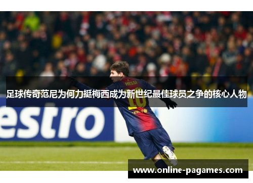 足球传奇范尼为何力挺梅西成为新世纪最佳球员之争的核心人物 足球传奇范尼为何力挺梅西成为新世纪最佳球员之争的核心人物