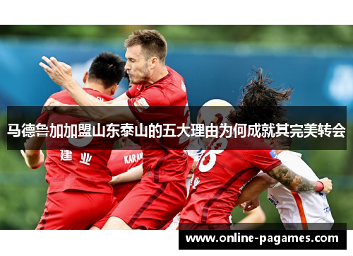 马德鲁加加盟山东泰山的五大理由为何成就其完美转会