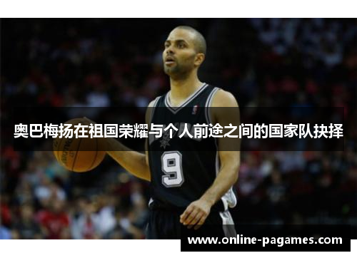 奥巴梅扬在祖国荣耀与个人前途之间的国家队抉择
