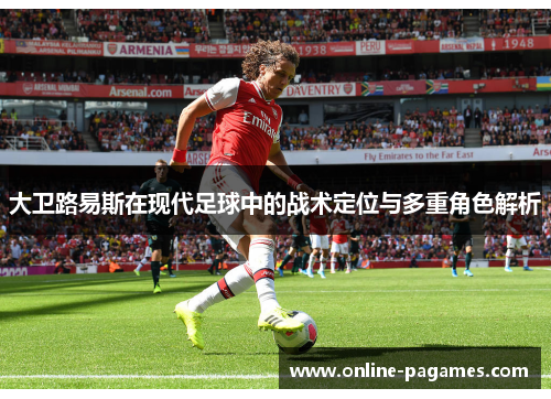 大卫路易斯在现代足球中的战术定位与多重角色解析