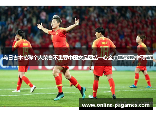乌日古木拉称个人荣誉不重要中国女足团结一心全力卫冕亚洲杯冠军