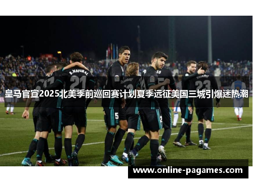 皇马官宣2025北美季前巡回赛计划夏季远征美国三城引爆迷热潮
