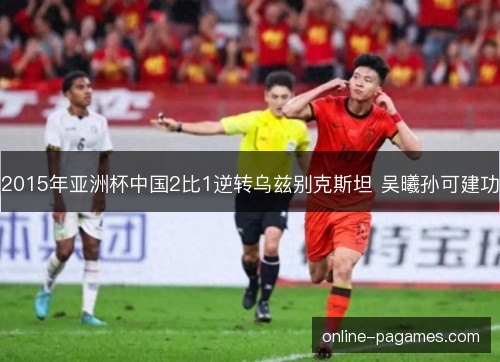 2015年亚洲杯中国2比1逆转乌兹别克斯坦 吴曦孙可建功